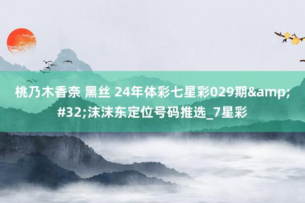 桃乃木香奈 黑丝 24年体彩七星彩029期&#32;沫沫东定位号码推选_7星彩