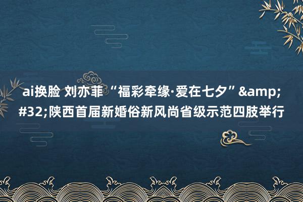 ai换脸 刘亦菲 “福彩牵缘·爱在七夕”&#32;陕西首届新婚俗新风尚省级示范四肢举行