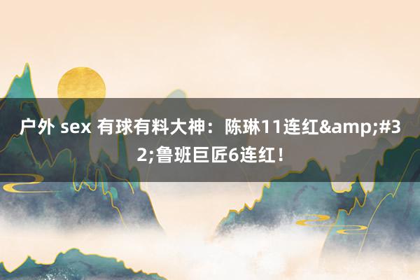 户外 sex 有球有料大神：陈琳11连红&#32;鲁班巨匠6连红！