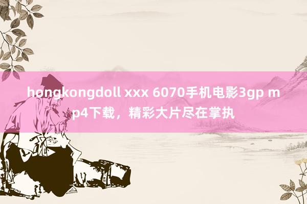 hongkongdoll xxx 6070手机电影3gp mp4下载，精彩大片尽在掌执