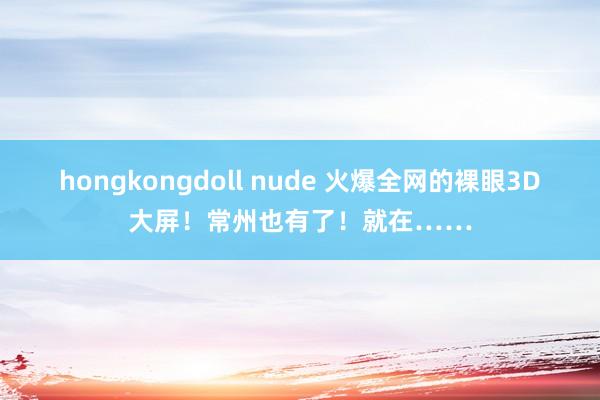 hongkongdoll nude 火爆全网的裸眼3D大屏！常州也有了！就在……