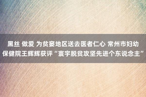 黑丝 做爱 为贫窭地区送去医者仁心 常州市妇幼保健院王辉辉获评“寰宇脱贫攻坚先进个东说念主”