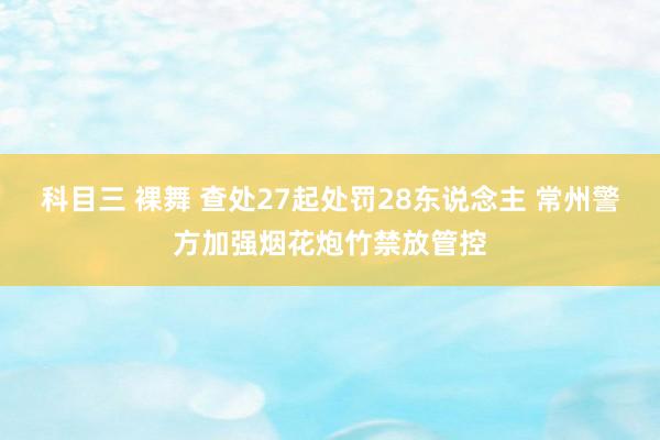 科目三 裸舞 查处27起处罚28东说念主 常州警方加强烟花炮竹禁放管控