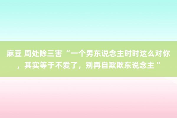 麻豆 周处除三害 “一个男东说念主时时这么对你，其实等于不爱了，别再自欺欺东说念主“