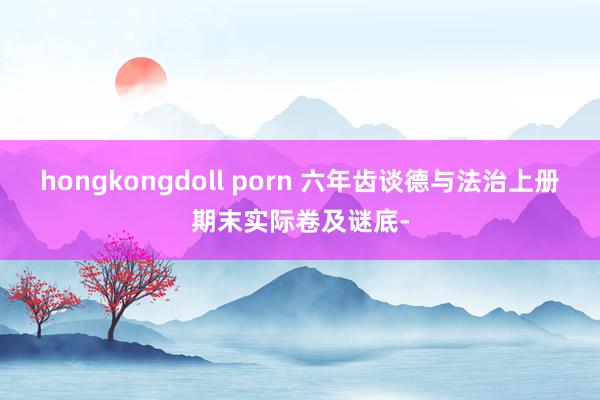 hongkongdoll porn 六年齿谈德与法治上册期末实际卷及谜底-