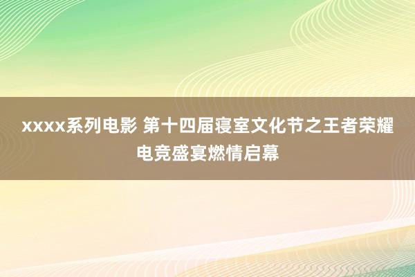 xxxx系列电影 第十四届寝室文化节之王者荣耀电竞盛宴燃情启幕