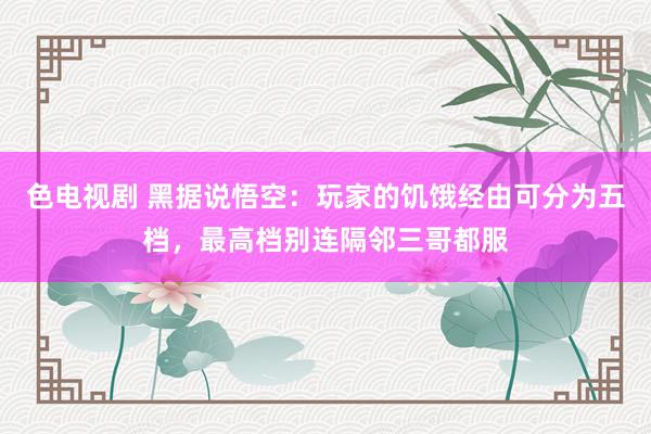 色电视剧 黑据说悟空：玩家的饥饿经由可分为五档，最高档别连隔邻三哥都服