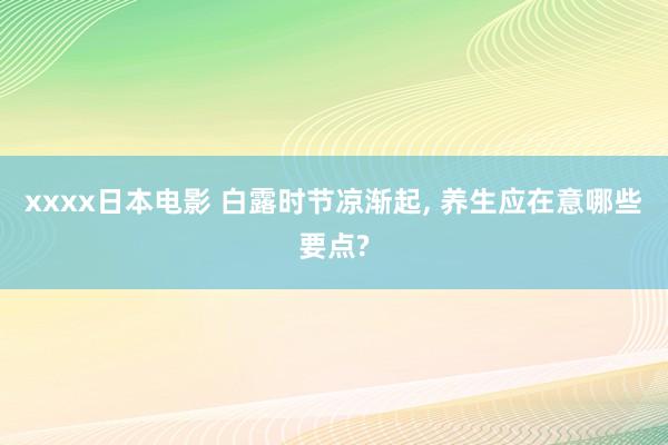 xxxx日本电影 白露时节凉渐起， 养生应在意哪些要点?