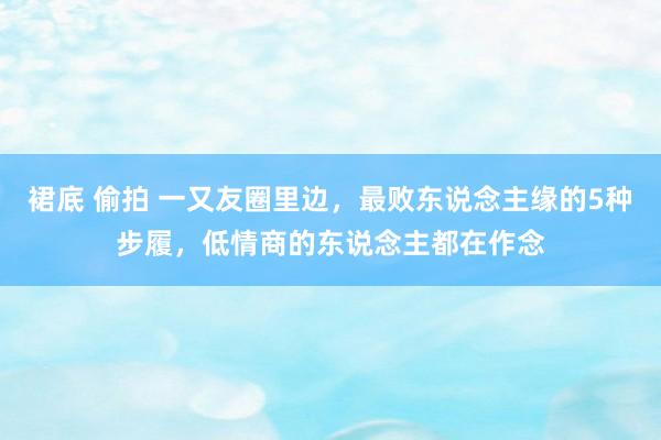 裙底 偷拍 一又友圈里边，最败东说念主缘的5种步履，低情商的东说念主都在作念