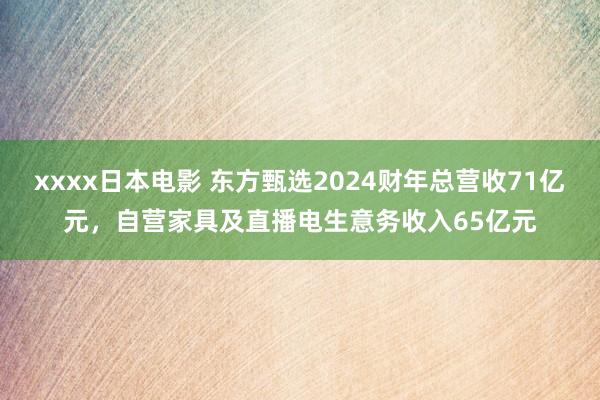 xxxx日本电影 东方甄选2024财年总营收71亿元，自营家具及直播电生意务收入65亿元