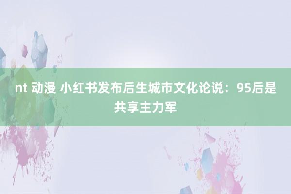 nt 动漫 小红书发布后生城市文化论说：95后是共享主力军