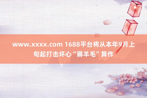 www.xxxx.com 1688平台将从本年9月上旬起打击坏心“薅羊毛”算作