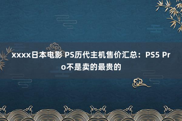 xxxx日本电影 PS历代主机售价汇总：PS5 Pro不是卖的最贵的