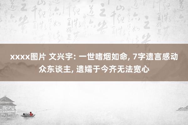 xxxx图片 文兴宇: 一世嗜烟如命， 7字遗言感动众东谈主， 遗孀于今齐无法宽心