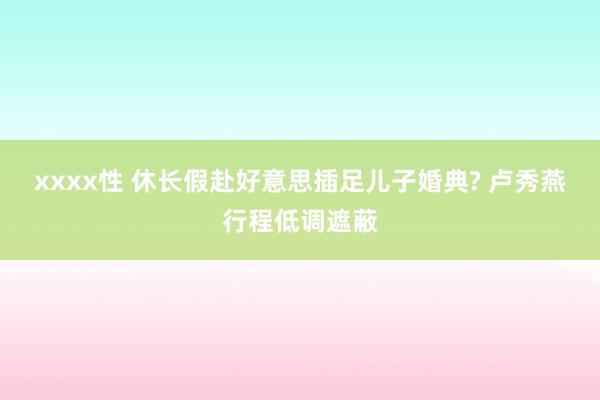 xxxx性 休长假赴好意思插足儿子婚典? 卢秀燕行程低调遮蔽