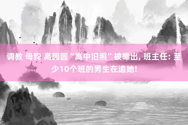 调教 母狗 高圆圆“高中旧照”被曝出， 班主任: 至少10个班的男生在追她!