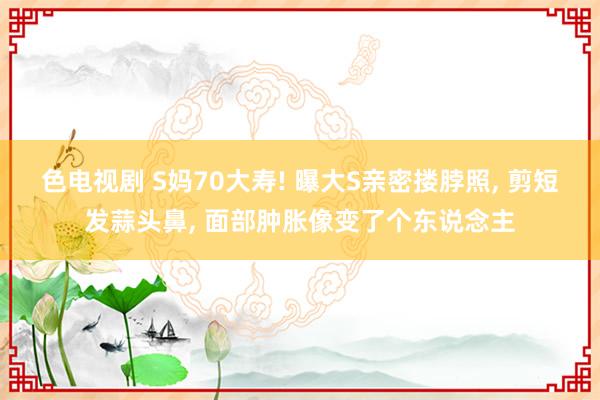 色电视剧 S妈70大寿! 曝大S亲密搂脖照， 剪短发蒜头鼻， 面部肿胀像变了个东说念主