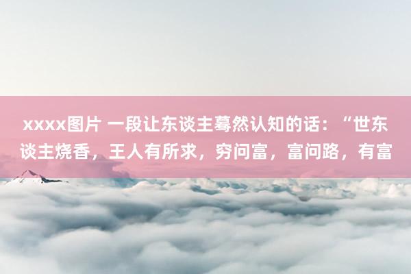 xxxx图片 一段让东谈主蓦然认知的话：“世东谈主烧香，王人有所求，穷问富，富问路，有富