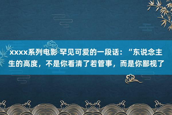 xxxx系列电影 罕见可爱的一段话：“东说念主生的高度，不是你看清了若管事，而是你鄙视了