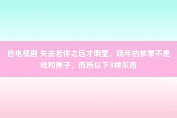 色电视剧 失去老伴之后才明显，晚年的依靠不是钱和屋子，而所以下3样东西