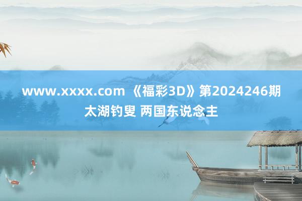 www.xxxx.com 《福彩3D》第2024246期太湖钓叟 两国东说念主