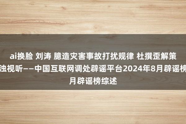 ai换脸 刘涛 臆造灾害事故打扰规律 杜撰歪解策略浑浊视听——中国互联网调处辟谣平台2024年8月辟谣榜综述