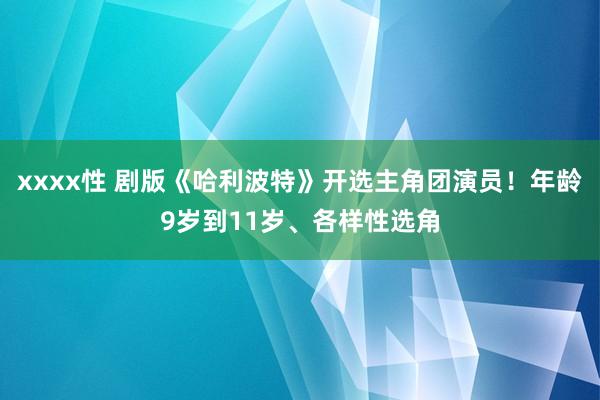 xxxx性 剧版《哈利波特》开选主角团演员！年龄9岁到11岁、各样性选角