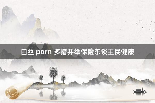 白丝 porn 多措并举保险东谈主民健康