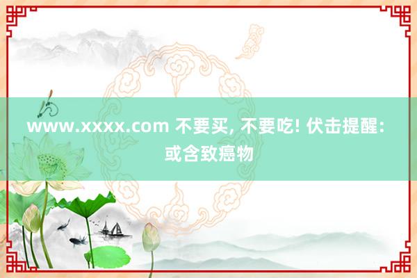 www.xxxx.com 不要买， 不要吃! 伏击提醒: 或含致癌物