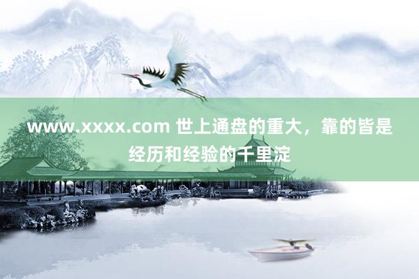 www.xxxx.com 世上通盘的重大，靠的皆是经历和经验的千里淀