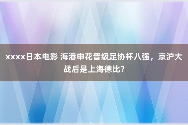 xxxx日本电影 海港申花晋级足协杯八强，京沪大战后是上海德比？