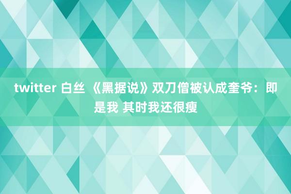 twitter 白丝 《黑据说》双刀僧被认成奎爷：即是我 其时我还很瘦