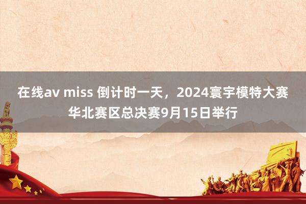 在线av miss 倒计时一天，2024寰宇模特大赛华北赛区总决赛9月15日举行