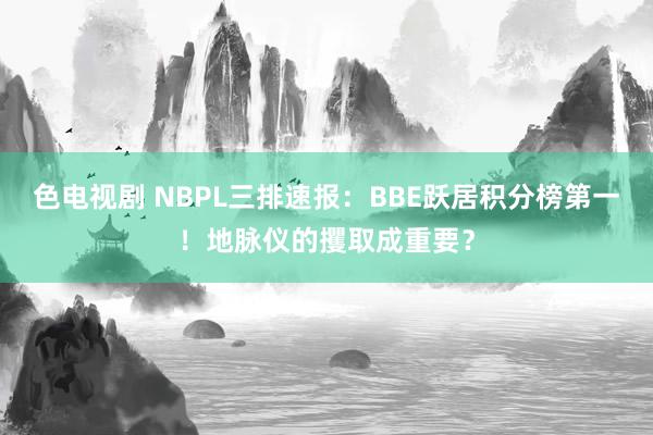 色电视剧 NBPL三排速报：BBE跃居积分榜第一！地脉仪的攫取成重要？