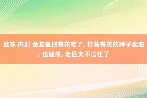 丝袜 内射 金龙鱼把鲁花吃了， 打着鲁花的牌子卖油， 也遽然， 老匹夫不信任了