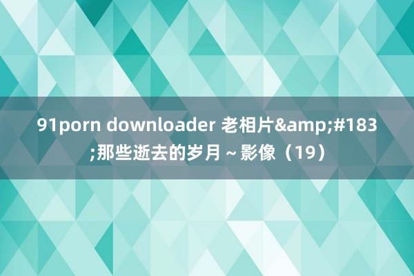 91porn downloader 老相片&#183;那些逝去的岁月～影像（19）