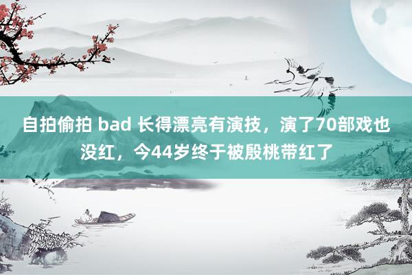 自拍偷拍 bad 长得漂亮有演技，演了70部戏也没红，今44岁终于被殷桃带红了