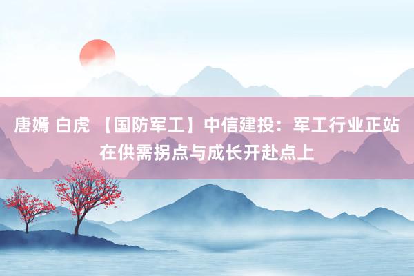 唐嫣 白虎 【国防军工】中信建投：军工行业正站在供需拐点与成长开赴点上