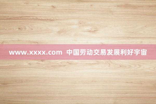 www.xxxx.com  中国劳动交易发展利好宇宙