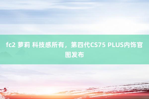 fc2 萝莉 科技感所有，第四代CS75 PLUS内饰官图发布