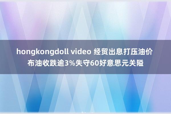 hongkongdoll video 经贸出息打压油价 布油收跌逾3%失守60好意思元关隘