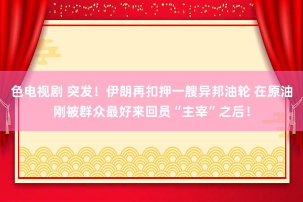 色电视剧 突发！伊朗再扣押一艘异邦油轮 在原油刚被群众最好来回员“主宰”之后！