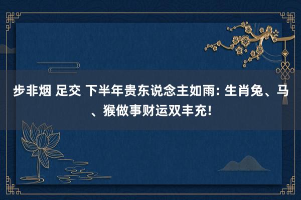 步非烟 足交 下半年贵东说念主如雨: 生肖兔、马、猴做事财运双丰充!