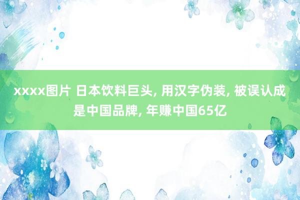 xxxx图片 日本饮料巨头， 用汉字伪装， 被误认成是中国品牌， 年赚中国65亿