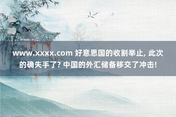 www.xxxx.com 好意思国的收割举止， 此次的确失手了? 中国的外汇储备移交了冲击!