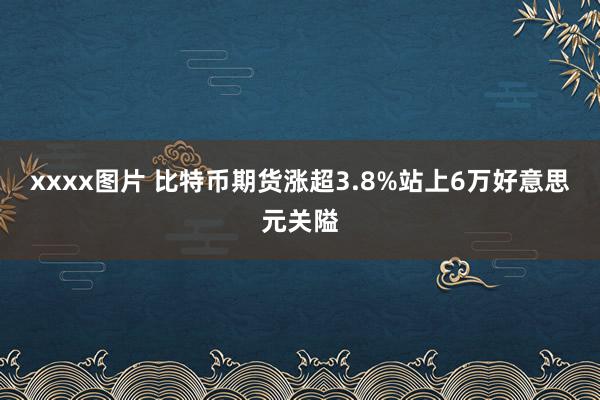 xxxx图片 比特币期货涨超3.8%站上6万好意思元关隘