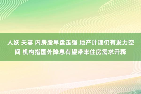 人妖 夫妻 内房股早盘走强 地产计谋仍有发力空间 机构指国外降息有望带来住房需求开释