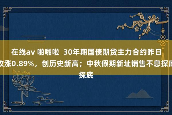 在线av 啪啪啦  30年期国债期货主力合约昨日收涨0.89%，创历史新高；中秋假期新址销售不息探底