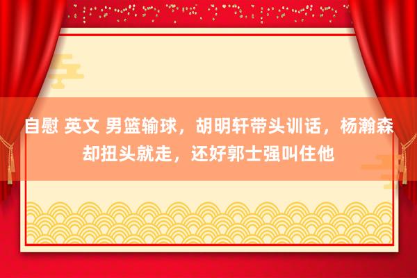 自慰 英文 男篮输球，胡明轩带头训话，杨瀚森却扭头就走，还好郭士强叫住他