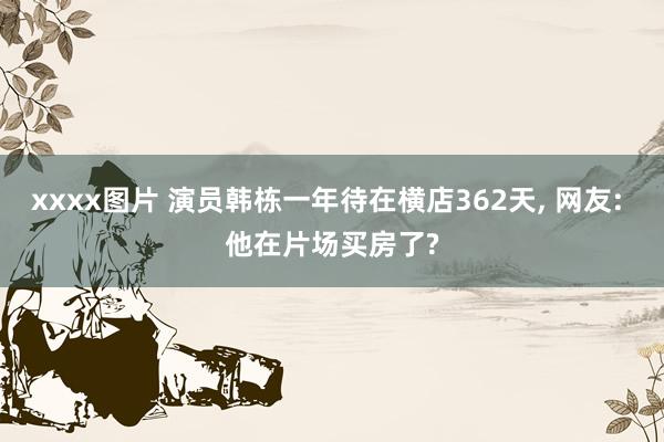 xxxx图片 演员韩栋一年待在横店362天， 网友: 他在片场买房了?